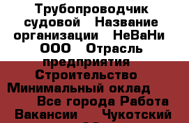 Трубопроводчик судовой › Название организации ­ НеВаНи, ООО › Отрасль предприятия ­ Строительство › Минимальный оклад ­ 70 000 - Все города Работа » Вакансии   . Чукотский АО